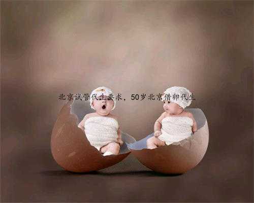 北京试管代生要求，50岁北京借卵代生