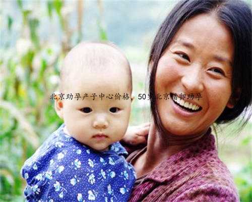 北京助孕产子中心价格，50岁北京借卵助孕