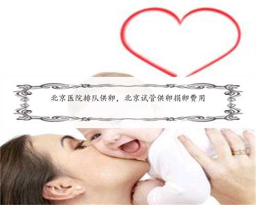 北京医院排队供卵，北京试管供卵捐卵费用