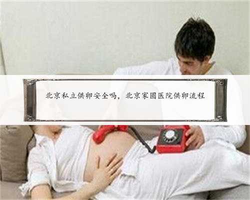 北京私立供卵安全吗，北京家圆医院供卵流程