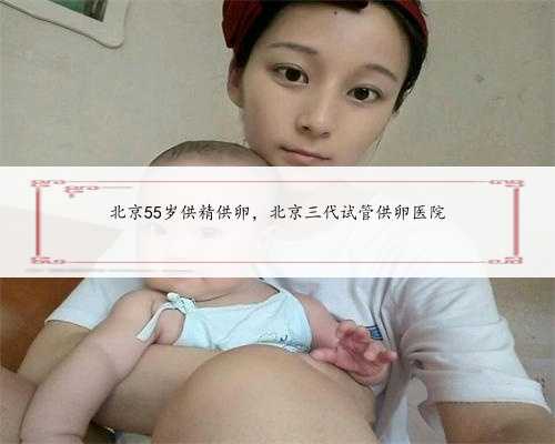 北京55岁供精供卵，北京三代试管供卵医院