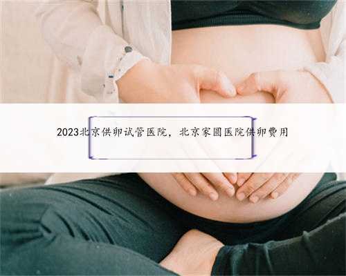 2023北京供卵试管医院，北京家圆医院供卵费用