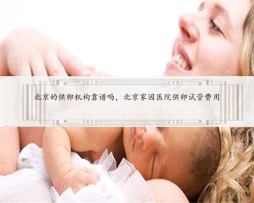 北京的供卵机构靠谱吗，北京家园医院供卵试管费用