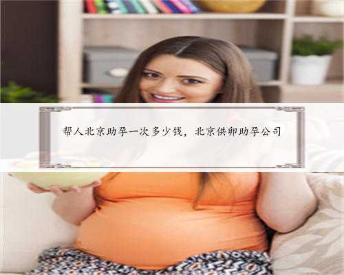 帮人北京助孕一次多少钱，北京供卵助孕公司