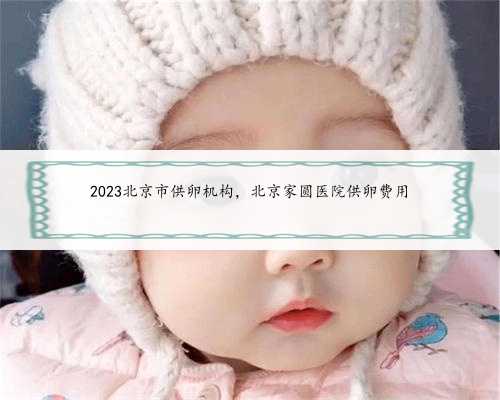 2023北京市供卵机构，北京家圆医院供卵费用