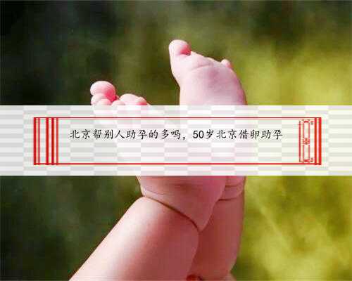 北京帮别人助孕的多吗，50岁北京借卵助孕