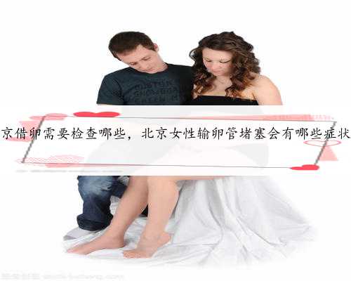 北京借卵需要检查哪些，北京女性输卵管堵塞会有哪些症状？