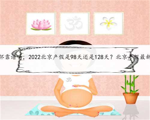 北京代怀靠谱吗，2022北京产假是98天还是128天？北京产假最新规定？