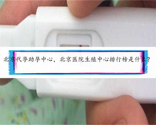 北京代孕助孕中心，北京医院生殖中心排行榜是什么？
