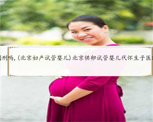 北京代怀孕会判刑吗,(北京妇产试管婴儿)北京供卵试管婴儿代怀生子医院排名前