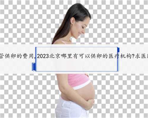 北京试管供卵的费用,2023北京哪里有可以供卵的医疗机构?求医院地址!