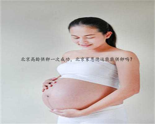 北京高龄供卵一次成功，北京家恩德运能能供卵吗？