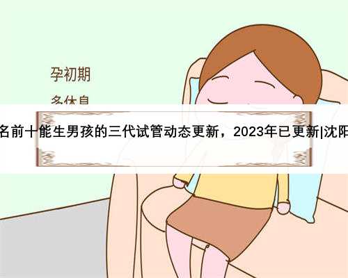 沈阳排名前十能生男孩的三代试管动态更新，2023年已更新|沈阳最好的