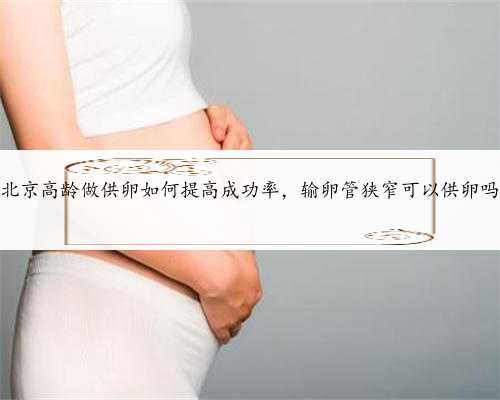 北京高龄做供卵如何提高成功率，输卵管狭窄可以供卵吗