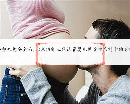 北京供卵机构安全吗,北京供卵三代试管婴儿医院排名前十的有哪些？