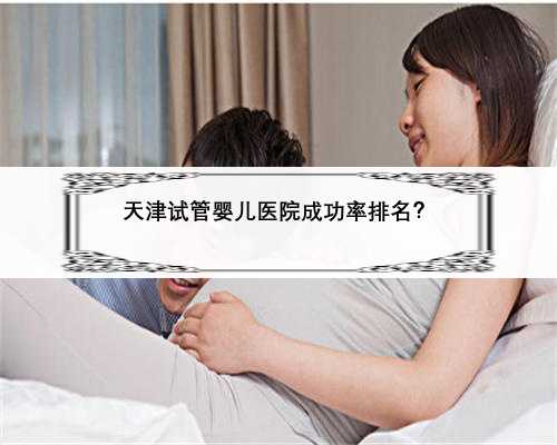 天津试管婴儿医院成功率排名？