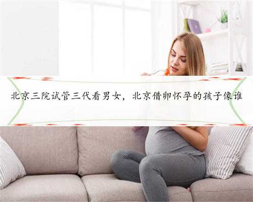 北京三院试管三代看男女，北京借卵怀孕的孩子像谁