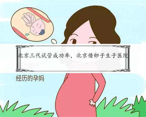 北京三代试管成功率，北京借卵子生子医院