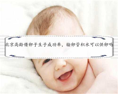 北京高龄借卵子生子成功率，输卵管积水可以供卵吗