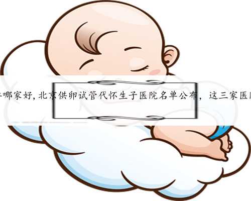 北京找代怀孕哪家好,北京供卵试管代怀生子医院名单公布，这三家医院榜上有